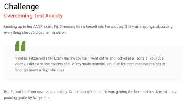 A snapshot of the challenge section of a Latrina Walden Case study, reading: "Overcoming test anxiety: Leading up to her AANP exam, Fiji Simmons threw herself into her studies. She was a spong, absorbing everything she could get her hands on. "I did Dr. Fitz's NP Exam Reviwew course. I went online and looked at all sorts of YouTube videos. I did extensive reviews of all of my study material. I studied for three months straight, at least six hours a day," she says. But Fiji suffers from sever test anxiety. On the day of the test, it was getting the better of her. She missed a passing grade by just five points.